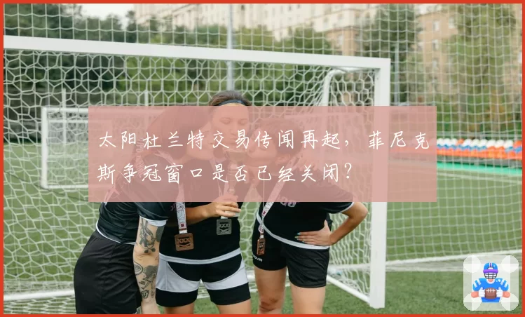 太阳杜兰特交易传闻再起，菲尼克斯争冠窗口是否已经关闭？