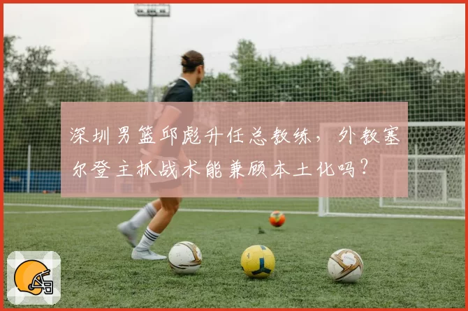深圳男篮邱彪升任总教练,外教塞尔登主抓战术能兼顾本土化吗?