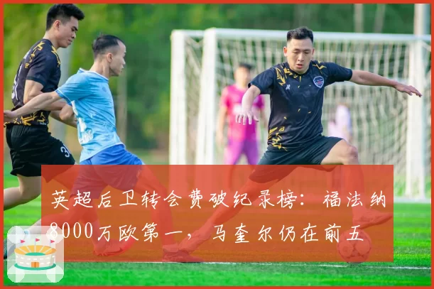 英超后卫转会费破纪录榜：福法纳8000万欧第一，马奎尔仍在前五