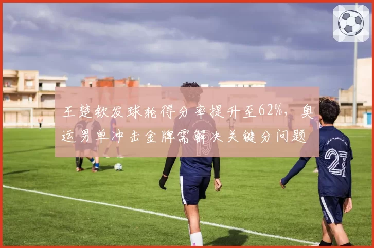 王楚钦发球轮得分率提升至62%，奥运男单冲击金牌需解决关键分问题