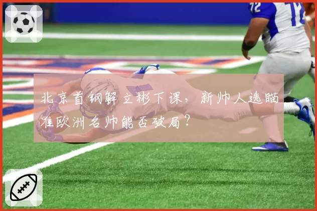北京首钢解立彬下课，新帅人选瞄准欧洲名帅能否破局？
