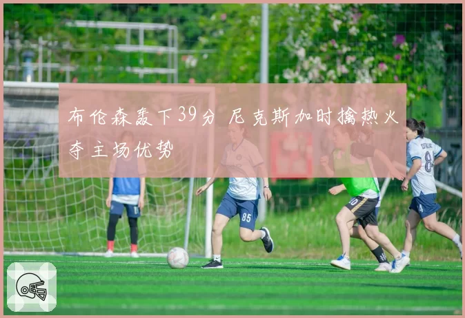 布伦森轰下39分 尼克斯加时擒热火夺主场优势