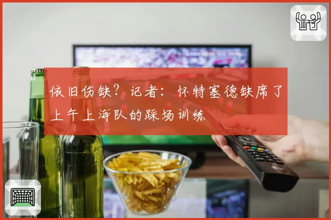 依旧伤缺?记者:怀特塞德缺席了上午上海队的踩场训练
