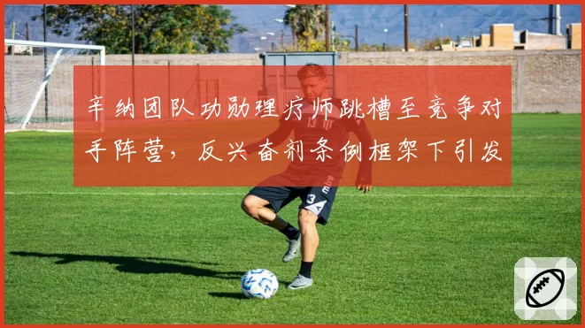 辛纳团队功勋理疗师跳槽至竞争对手阵营,反兴奋剂条例框架下引发角色冲突争议