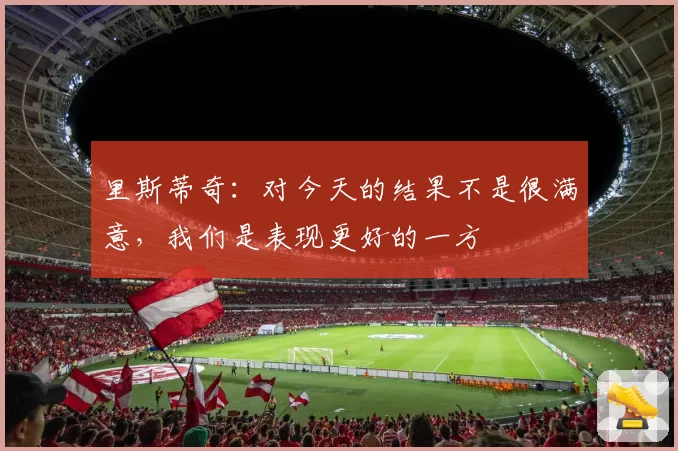 里斯蒂奇:对今天的结果不是很满意,我们是表现更好的一方
