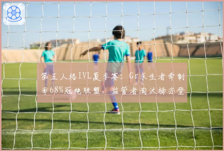 第五人格IVL夏季赛：Gr求生者牵制率68%冠绝联盟，监管者淘汰榜亦登顶