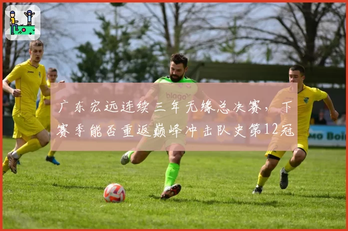 广东宏远连续三年无缘总决赛，下赛季能否重返巅峰冲击队史第12冠？