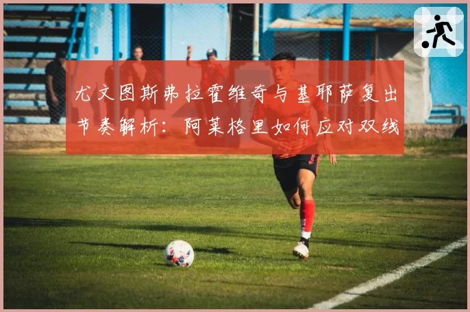 尤文图斯弗拉霍维奇与基耶萨复出节奏解析:阿莱格里如何应对双线作战