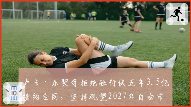 卢卡·东契奇拒绝独行侠五年3.5亿续约合同，坚持观望2027年自由市场