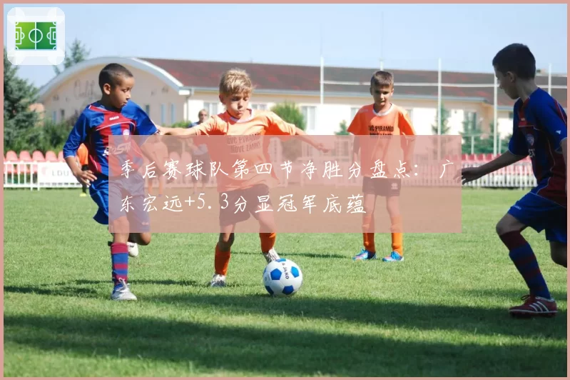季后赛球队第四节净胜分盘点:广东宏远+5.3分显冠军底蕴