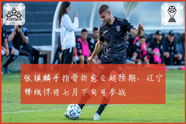 张镇麟手指骨折愈合超预期，辽宁锋线悍将七月下旬可参战