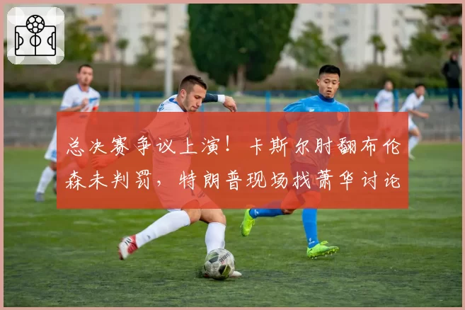 总决赛争议上演！卡斯尔肘翻布伦森未判罚，特朗普现场找萧华讨论