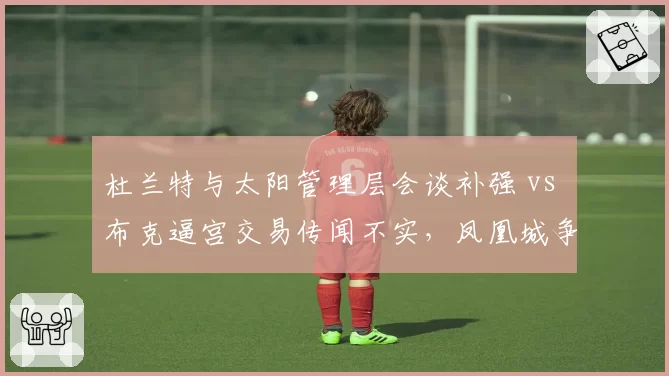 杜兰特与太阳管理层会谈补强 vs 布克逼宫交易传闻不实，凤凰城争冠窗口策略调整