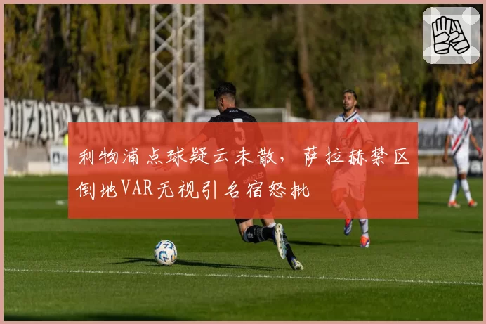 利物浦点球疑云未散，萨拉赫禁区倒地VAR无视引名宿怒批