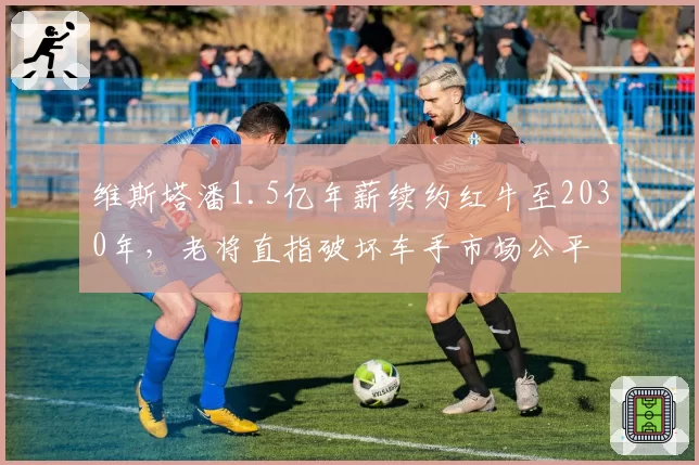 维斯塔潘1.5亿年薪续约红牛至2030年，老将直指破坏车手市场公平
