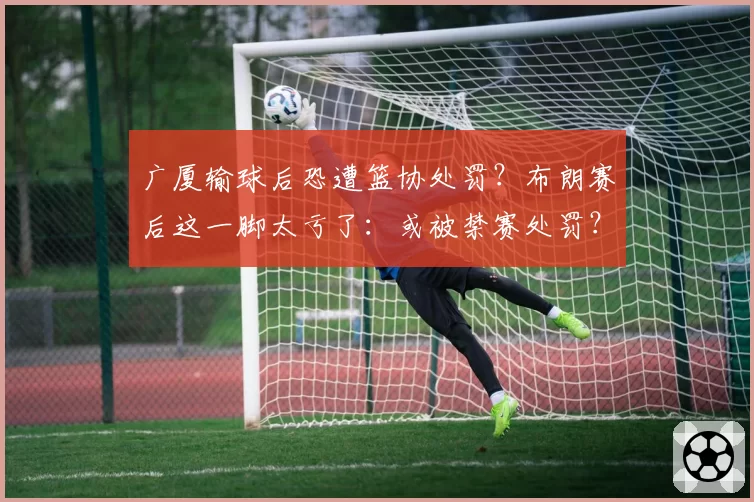 广厦输球后恐遭篮协处罚？布朗赛后这一脚太亏了：或被禁赛处罚？