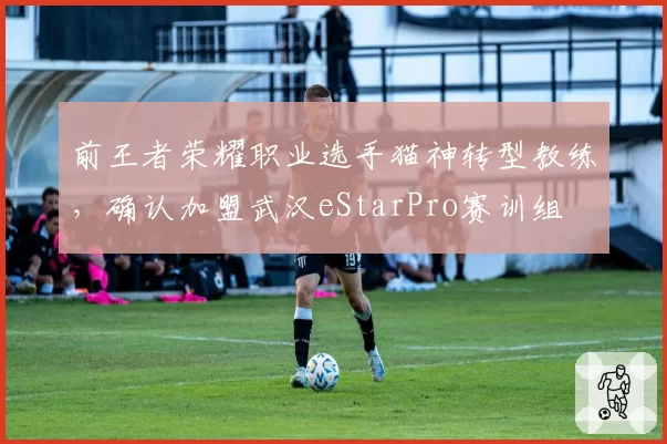 前王者荣耀职业选手猫神转型教练，确认加盟武汉eStarPro赛训组