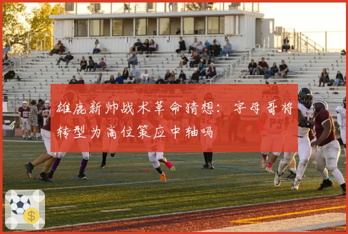 雄鹿新帅战术革命猜想：字母哥将转型为高位策应中轴吗
