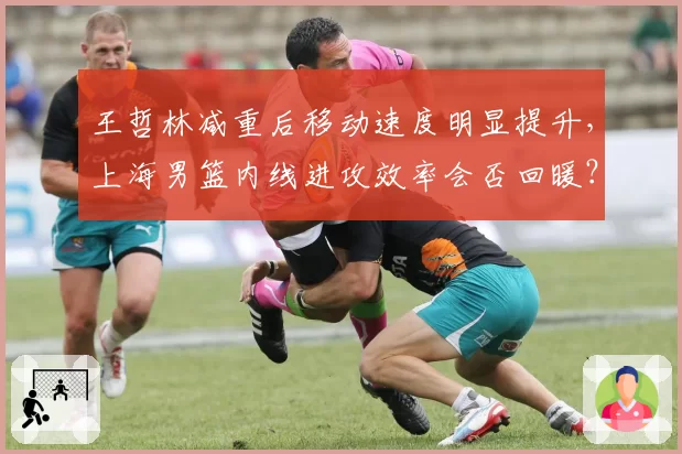 王哲林减重后移动速度明显提升，上海男篮内线进攻效率会否回暖？