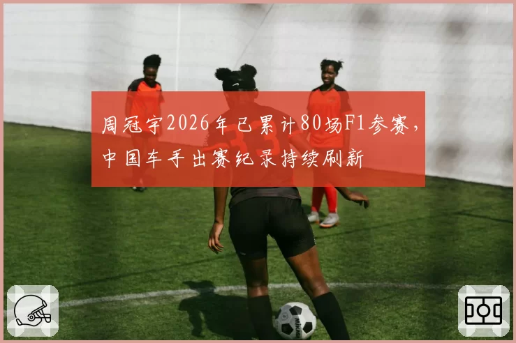 周冠宇2026年已累计80场F1参赛，中国车手出赛纪录持续刷新