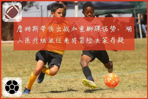 詹姆斯带伤出战加重脚踝伤势，湖人医疗组放任老将冒险决策存疑