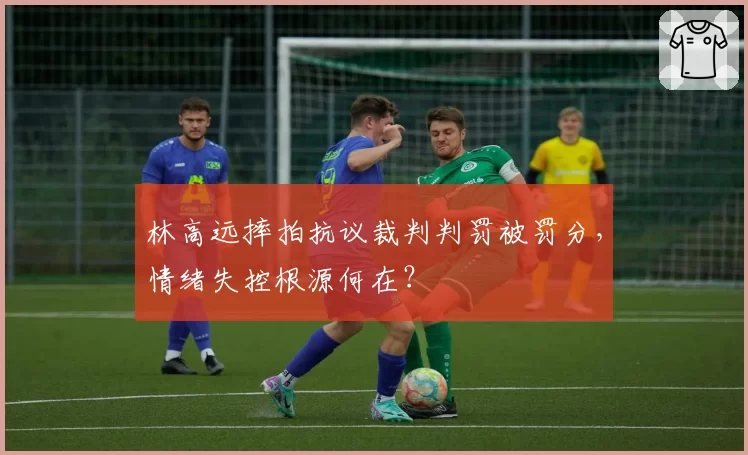 林高远摔拍抗议裁判判罚被罚分，情绪失控根源何在？